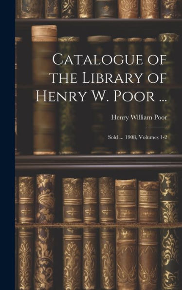 Catalogue Of The Library Of Henry W. Poor ...: Sold ... 1908, Volumes 1-2