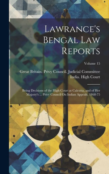 Lawrance's Bengal Law Reports: Being Decisions Of The High Court At Calcutta, And Of Her Majesty's ... Privy Council On Indian Appeals, 1868-75; Volume 15