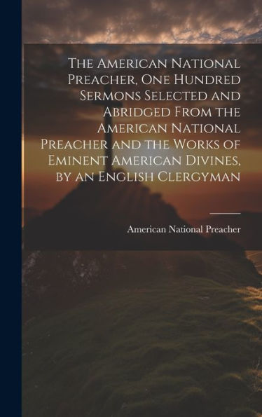 The American National Preacher, One Hundred Sermons Selected And Abridged From The American National Preacher And The Works Of Eminent American Divines, By An English Clergyman