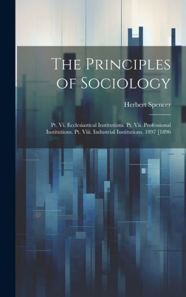 The Principles Of Sociology: Pt. Vi. Ecclesiastical Institutions. Pt. Vii. Professional Institutions. Pt. Viii. Industrial Institutions. 1897 [1896