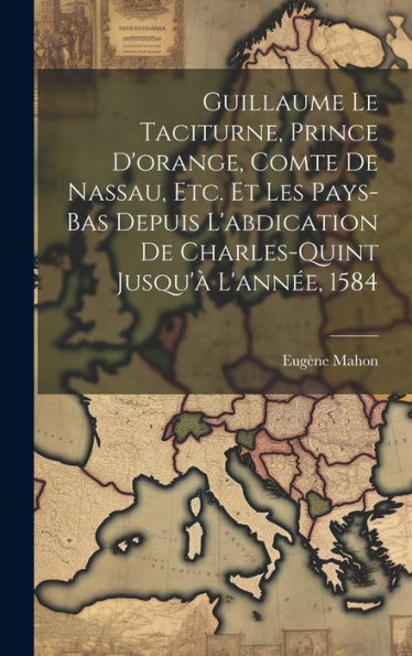 Guillaume Le Taciturne, Prince D'Orange, Comte De Nassau, Etc. Et Les Pays-Bas Depuis L'Abdication De Charles-Quint Jusqu'À L'Année, 1584 (French Edition)