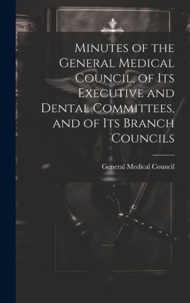 Minutes Of The General Medical Council, Of Its Executive And Dental Committees, And Of Its Branch Councils