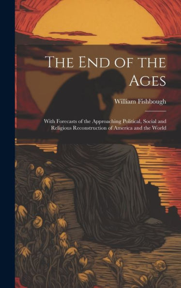 The End Of The Ages: With Forecasts Of The Approaching Political, Social And Religious Reconstruction Of America And The World
