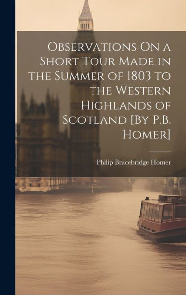 Observations On A Short Tour Made In The Summer Of 1803 To The Western Highlands Of Scotland [By P.B. Homer]