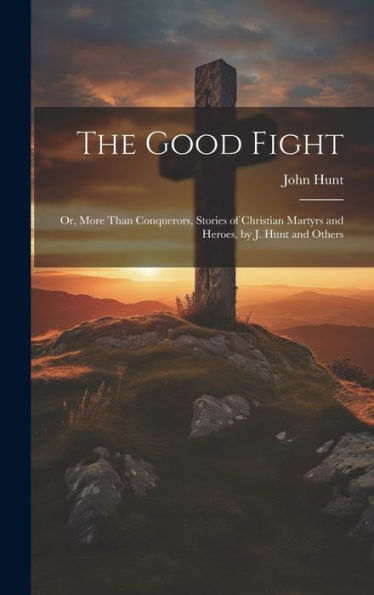 The Good Fight: Or, More Than Conquerors, Stories Of Christian Martyrs And Heroes, By J. Hunt And Others