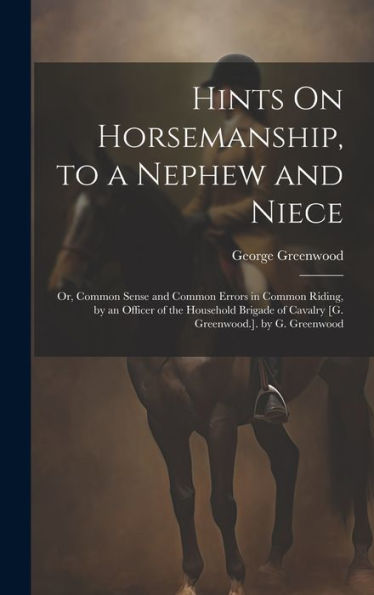 Hints On Horsemanship, To A Nephew And Niece: Or, Common Sense And Common Errors In Common Riding, By An Officer Of The Household Brigade Of Cavalry [G. Greenwood.]. By G. Greenwood