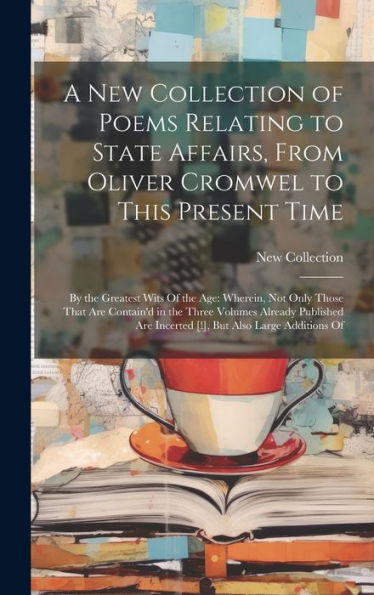 A New Collection Of Poems Relating To State Affairs, From Oliver Cromwel To This Present Time: By The Greatest Wits Of The Age: Wherein, Not Only ... Are Incerted [!], But Also Large Additions Of