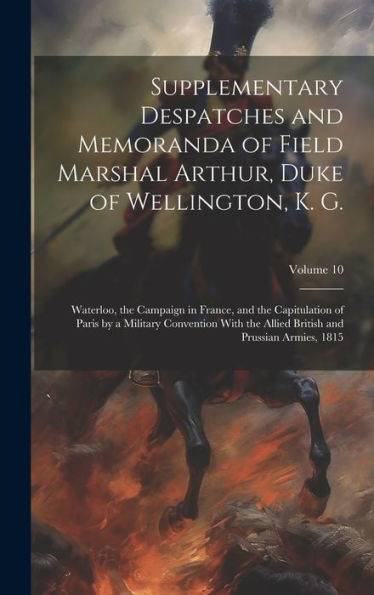 Supplementary Despatches And Memoranda Of Field Marshal Arthur, Duke Of Wellington, K. G.: Waterloo, The Campaign In France, And The Capitulation Of ... British And Prussian Armies, 1815; Volume 10
