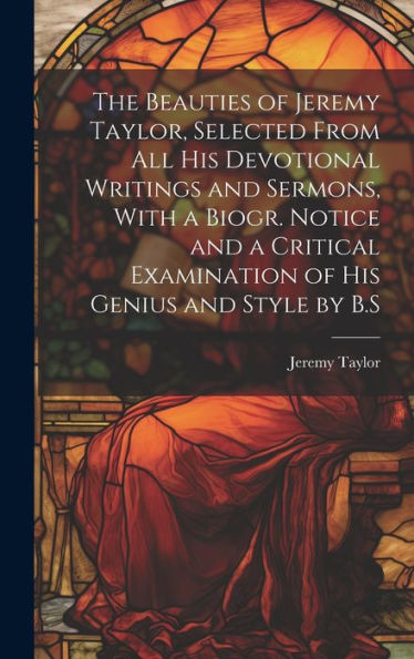 The Beauties Of Jeremy Taylor, Selected From All His Devotional Writings And Sermons, With A Biogr. Notice And A Critical Examination Of His Genius And Style By B.S