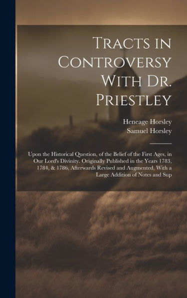 Tracts In Controversy With Dr. Priestley: Upon The Historical Question, Of The Belief Of The First Ages, In Our Lord's Divinity. Originally Published ... With A Large Addition Of Notes And Sup