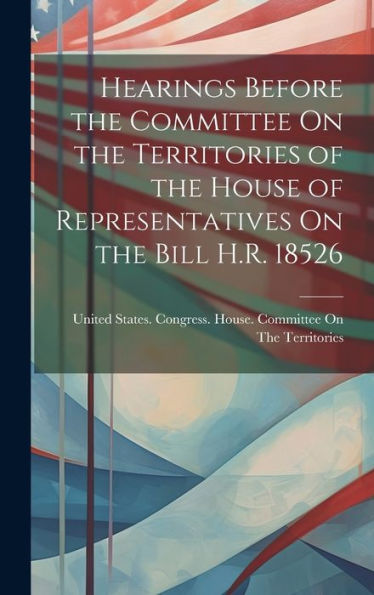 Hearings Before The Committee On The Territories Of The House Of Representatives On The Bill H.R. 18526