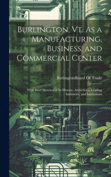 Burlington, Vt. As A Manufacturing, Business, And Commercial Center: With Brief Sketches Of Its History, Attractions, Leading Industries, And Institutions