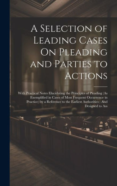 A Selection Of Leading Cases On Pleading And Parties To Actions: With Practical Notes Elucidating The Principles Of Pleading (As Exemplified In Cases ... The Earliest Authorities: And Designed To Ass