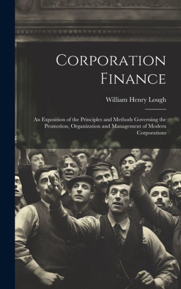 Corporation Finance: An Exposition Of The Principles And Methods Governing The Promotion, Organization And Management Of Modern Corporations
