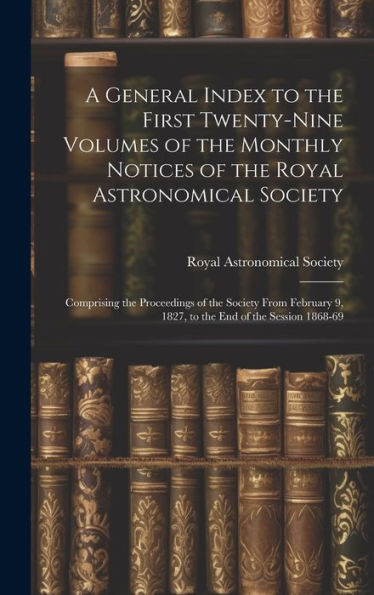 A General Index To The First Twenty-Nine Volumes Of The Monthly Notices Of The Royal Astronomical Society: Comprising The Proceedings Of The Society ... 9, 1827, To The End Of The Session 1868-69