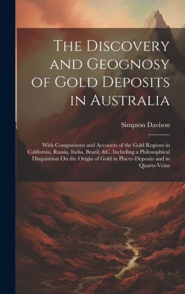 The Discovery And Geognosy Of Gold Deposits In Australia: With Comparisons And Accounts Of The Gold Regions In California, Russia, India, Brazil, &C. ... Gold In Placer-Deposits And In Quartz-Veins