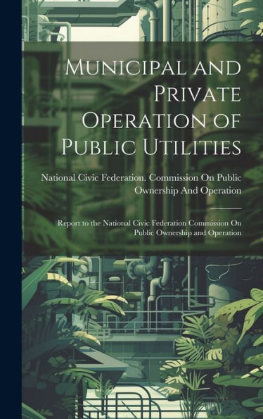 Municipal And Private Operation Of Public Utilities: Report To The National Civic Federation Commission On Public Ownership And Operation