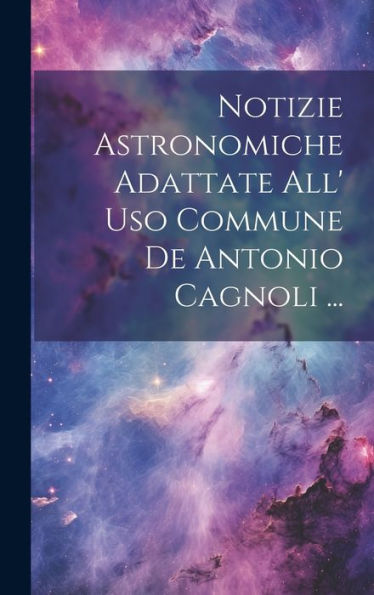 Notizie Astronomiche Adattate All' Uso Commune De Antonio Cagnoli ... (Italian Edition)