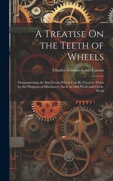 A Treatise On The Teeth Of Wheels: Demonstrating The Best Forms Which Can Be Given To Them For The Purposes Of Machinery, Such As Mill-Work And Clock-Work