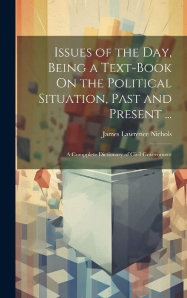 Issues Of The Day, Being A Text-Book On The Political Situation, Past And Present ...: A Compplete Dictionary Of Civil Government