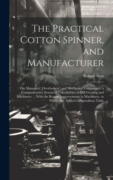 The Practical Cotton Spinner, And Manufacturer: The Managers', Overlookers', And Mechanics' Companion. A Comprehensive System Of Calculations Of Mill ... To Which Are Added Compendious Table