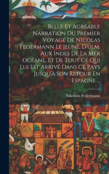 Belle Et Agréable Narration Du Premier Voyage De Nicolas Federmann Le Jeune, D'Ulm, Aux Indes De La Mer Océane, Et De Tout Ce Qui Lui Est Arrivé Dans ... Son Retour En Espagne ... (French Edition)