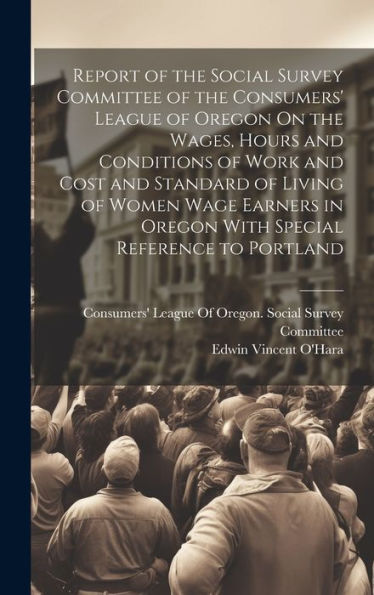 Report Of The Social Survey Committee Of The Consumers' League Of Oregon On The Wages, Hours And Conditions Of Work And Cost And Standard Of Living Of ... In Oregon With Special Reference To Portland
