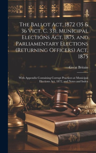 The Ballot Act, 1872 (35 & 36 Vict. C. 33), Municipal Elections Act, 1875, And Parliamentary Elections (Returning Officers) Act, 1875: With Appendix ... Elections Act, 1872, And Notes And Index