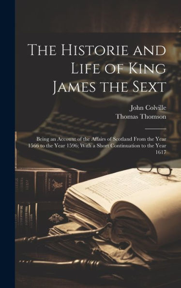 The Historie And Life Of King James The Sext: Being An Account Of The Affairs Of Scotland From The Year 1566 To The Year 1596; With A Short Continuation To The Year 1617