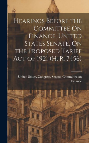 Hearings Before The Committee On Finance, United States Senate, On The Proposed Tariff Act Of 1921 (H. R. 7456)