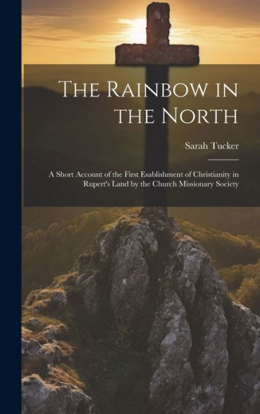 The Rainbow In The North: A Short Account Of The First Esablishment Of Christianity In Rupert's Land By The Church Missionary Society