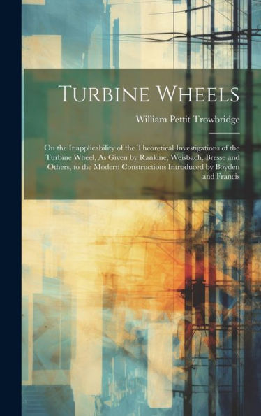 Turbine Wheels: On The Inapplicability Of The Theoretical Investigations Of The Turbine Wheel, As Given By Rankine, Weisbach, Bresse And Others, To ... Introduced By Boyden And Francis