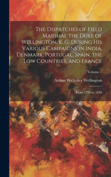 The Dispatches Of Field Marshal The Duke Of Wellington, K. G. During His Various Campaigns In India, Denmark, Portugal, Spain, The Low Countries, And France: From 1799 To 1818; Volume 1