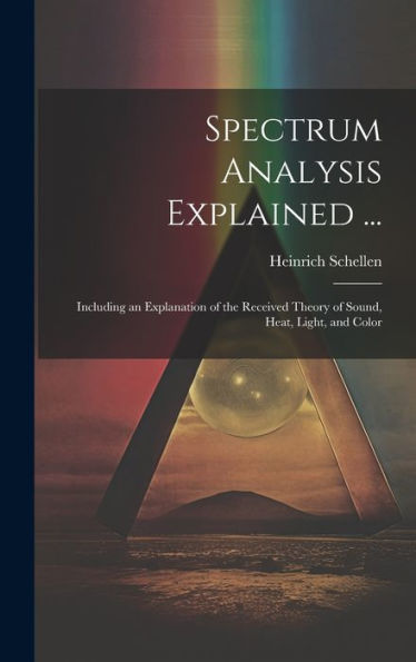 Spectrum Analysis Explained ...: Including An Explanation Of The Received Theory Of Sound, Heat, Light, And Color