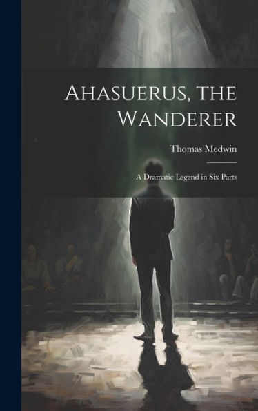Ahasuerus, The Wanderer: A Dramatic Legend In Six Parts