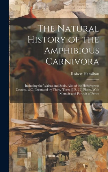 The Natural History Of The Amphibious Carnivora: Including The Walrus And Seals, Also Of The Herbivorous Cetacea, &C. Illustrated By Thirty-Three [I.E. 32] Plates, With Memoir And Portrait Of Peron