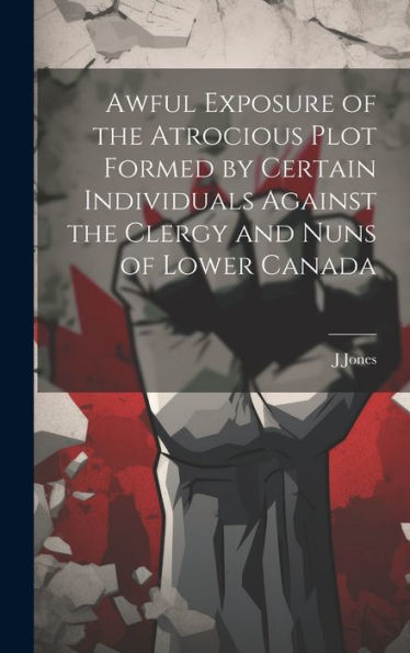 Awful Exposure Of The Atrocious Plot Formed By Certain Individuals Against The Clergy And Nuns Of Lower Canada