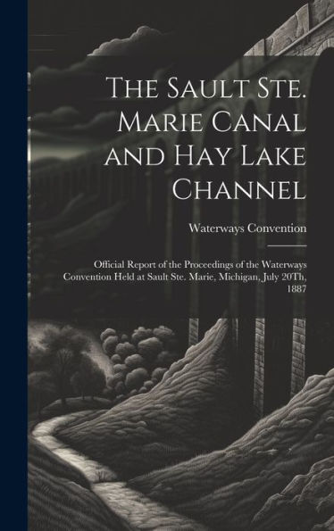 The Sault Ste. Marie Canal And Hay Lake Channel: Official Report Of The Proceedings Of The Waterways Convention Held At Sault Ste. Marie, Michigan, July 20Th, 1887