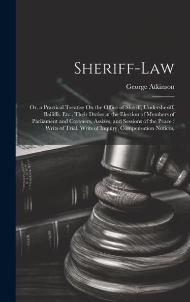Sheriff-Law: Or, A Practical Treatise On The Office Of Sheriff, Undersheriff, Bailiffs, Etc., Their Duties At The Election Of Members Of Parliament ... Writs Of Inquiry, Compensation Notices,
