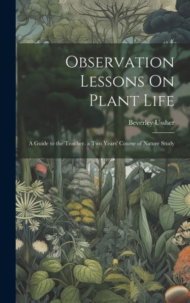 Observation Lessons On Plant Life: A Guide To The Teacher. A Two Years' Course Of Nature Study
