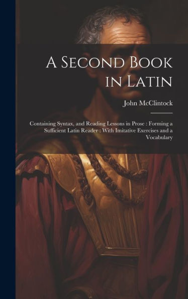 A Second Book In Latin: Containing Syntax, And Reading Lessons In Prose: Forming A Sufficient Latin Reader: With Imitative Exercises And A Vocabulary