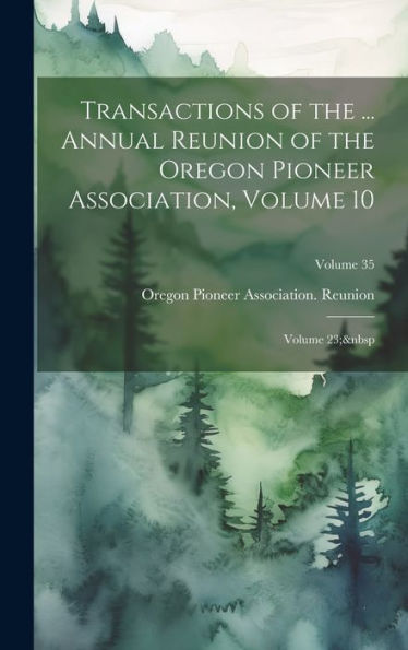 Transactions Of The ... Annual Reunion Of The Oregon Pioneer Association, Volume 10; Volume 23; Volume 35