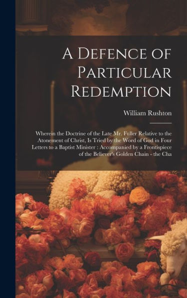 A Defence Of Particular Redemption: Wherein The Doctrine Of The Late Mr. Fuller Relative To The Atonement Of Christ, Is Tried By The Word Of God In ... Of The Believer's Golden Chain - The Cha