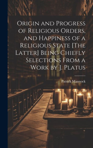 Origin And Progress Of Religious Orders, And Happiness Of A Religious State [The Latter] Being Chiefly Selections From A Work By J. Platus
