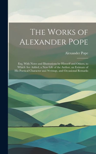 The Works Of Alexander Pope: Esq. With Notes And Illustrations By Himself And Others. To Which Are Added, A New Life Of The Author, An Estimate Of His ... And Writings, And Occasional Remarks