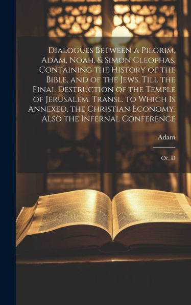 Dialogues Between A Pilgrim, Adam, Noah, & Simon Cleophas, Containing The History Of The Bible, And Of The Jews, Till The Final Destruction Of The ... Economy. Also The Infernal Conference: Or, D