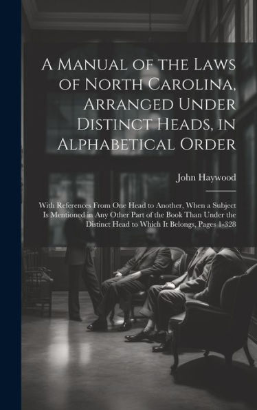 A Manual Of The Laws Of North Carolina, Arranged Under Distinct Heads, In Alphabetical Order: With References From One Head To Another, When A Subject ... Head To Which It Belongs, Pages 1-328