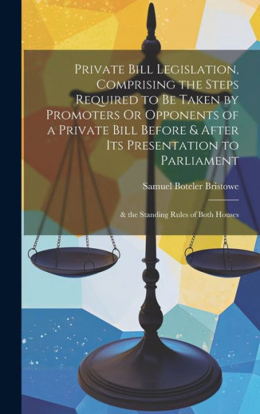 Private Bill Legislation, Comprising The Steps Required To Be Taken By Promoters Or Opponents Of A Private Bill Before & After Its Presentation To Parliament: & The Standing Rules Of Both Houses