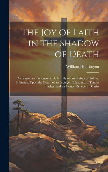 The Joy Of Faith In The Shadow Of Death: Addressed To The Respectable Family Of The Blakers Of Bolney, In Sussex, Upon The Death Of An Indulgent ... Father, And An Honest Believer In Christ