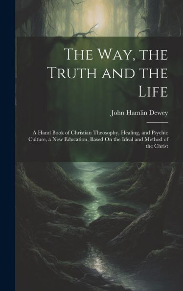 The Way, The Truth And The Life: A Hand Book Of Christian Theosophy, Healing, And Psychic Culture, A New Education, Based On The Ideal And Method Of The Christ
